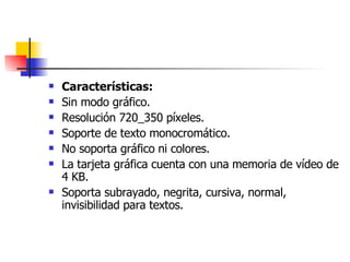 Características: Sin modo gráfico.  Resolución 720_350 píxeles.  Soporte de texto monocromático.  No soporta gráfico ni colores.  La tarjeta gráfica cuenta con una memoria de vídeo de 4 KB.  Soporta subrayado, negrita, cursiva, normal, invisibilidad para textos.  