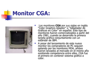 Monitor CGA: Los monitores  CGA  por sus siglas en inglés “Color Graphics Adapter” o “Adaptador de Gráficos en Color” en español. Este tipo de monitores fueron comercializados a partir del año 1981, cuando se desarrollo la primera tarjeta gráfica conjuntamente con un estándar de IBM.  A pesar del lanzamiento de este nuevo monitor los compradores de PC seguían optando por los monitores MDA, ambos fueron lanzados al mercado en el mismo año existiendo competencia entre ellos. CGA fue el primero en contener sistema gráfico a color. 
