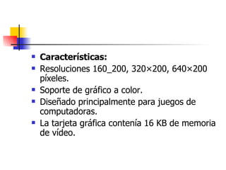 Características: Resoluciones 160_200, 320×200, 640×200 píxeles.  Soporte de gráfico a color.  Diseñado principalmente para juegos de computadoras.  La tarjeta gráfica contenía 16 KB de memoria de vídeo.  