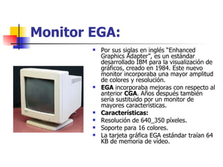 Monitor EGA: Por sus siglas en inglés “Enhanced Graphics Adapter”, es un estándar desarrollado IBM para la visualización de gráficos, creado en 1984. Este nuevo monitor incorporaba una mayor amplitud de colores y resolución.  EGA  incorporaba mejoras con respecto al anterior  CGA . Años después también sería sustituido por un monitor de mayores características. Características: Resolución de 640_350 píxeles.  Soporte para 16 colores.  La tarjeta gráfica EGA estándar traían 64 KB de memoria de vídeo.  