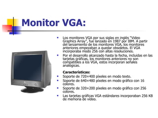 Monitor VGA: Los monitores VGA por sus siglas en inglés “Video Graphics Array”, fue lanzado en 1987 por IBM. A partir del lanzamiento de los monitores VGA, los monitores anteriores empezaban a quedar obsoletos. El VGA incorporaba modo 256 con altas resoluciones. Por el desarrollo alcanzado hasta la fecha, incluidas en las tarjetas gráficas, los monitores anteriores no son compatibles a los VGA, estos incorporan señales analógicas. Características: Soporte de 720×400 píxeles en modo texto.  Soporte de 640×480 píxeles en modo gráfico con 16 colores.  Soporte de 320×200 píxeles en modo gráfico con 256 colores.  Las tarjetas gráficas VGA estándares incorporaban 256 KB de memoria de vídeo.  