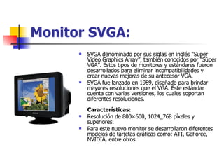 Monitor SVGA: SVGA denominado por sus siglas en inglés “Super Video Graphics Array”, también conocidos por “Súper VGA”. Estos tipos de monitores y estándares fueron desarrollados para eliminar incompatibilidades y crear nuevas mejoras de su antecesor VGA. SVGA fue lanzado en 1989, diseñado para brindar mayores resoluciones que el VGA. Este estándar cuenta con varias versiones, los cuales soportan diferentes resoluciones. Características: Resolución de 800×600, 1024_768 píxeles y superiores.  Para este nuevo monitor se desarrollaron diferentes modelos de tarjetas gráficas como: ATI, GeForce, NVIDIA, entre otros.  