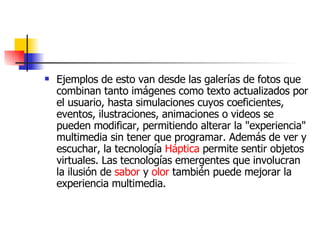 Ejemplos de esto van desde las galerías de fotos que combinan tanto imágenes como texto actualizados por el usuario, hasta simulaciones cuyos coeficientes, eventos, ilustraciones, animaciones o videos se pueden modificar, permitiendo alterar la "experiencia" multimedia sin tener que programar. Además de ver y escuchar, la tecnología  Háptica  permite sentir objetos virtuales. Las tecnologías emergentes que involucran la ilusión de  sabor  y  olor  también puede mejorar la experiencia multimedia.  