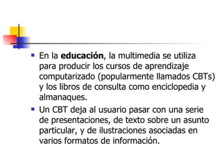 En la  educación , la multimedia se utiliza para producir los cursos de aprendizaje computarizado (popularmente llamados CBTs) y los libros de consulta como enciclopedia y almanaques.  Un CBT deja al usuario pasar con una serie de presentaciones, de texto sobre un asunto particular, y de ilustraciones asociadas en varios formatos de información.  
