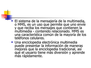 El sistema de la mensajería de la multimedia, o MMS, es un uso que permite que uno envíe y que reciba los mensajes que contienen la multimedia - contenido relacionado. MMS es una característica común de la mayoría de los teléfonos celulares.  Una enciclopedia electrónica multimedia puede presentar la información de maneras mejores que la enciclopedia tradicional, así que el usuario tiene más diversión y aprende más rápidamente.  
