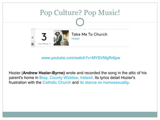 Pop Culture? Pop Music!
www.youtube.com/watch?v=MYSVMgRr6pw
Hozier (Andrew Hozier-Byrne) wrote and recorded the song in the attic of his
parent's home in Bray, County Wicklow, Ireland. Its lyrics detail Hozier's
frustration with the Catholic Church and its stance on homosexuality.
 