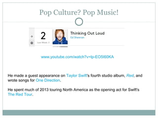 Pop Culture? Pop Music!
www.youtube.com/watch?v=lp-EO5I60KA
He made a guest appearance on Taylor Swift's fourth studio album, Red, and
wrote songs for One Direction.
He spent much of 2013 touring North America as the opening act for Swift's
The Red Tour.
 