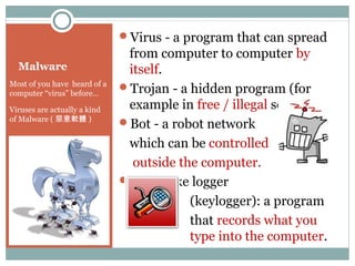 Malware
Most of you have heard of a
computer “virus” before…
Viruses are actually a kind
of Malware ( 惡意軟體 )
Virus - a program that can spread
from computer to computer by
itself.
Trojan - a hidden program (for
example in free / illegal software)
Bot - a robot network
which can be controlled
outside the computer.
Keystroke logger
(keylogger): a program
that records what you
type into the computer.
 