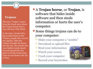Trojans
The term “Trojan” comes
from the Greek story about
the Trojan Horse from a
very old story (The Iliad).
In the story, Greeks left a
big wooden horse to the
Trojans, people they were at
war against. After the
Trojans brought the horse
into the city, the Greeks who
were hidden inside snuck
out and opened the city
gates to let the Greek army
come in and destroy the city
of Troy.
A Trojan horse, or Trojan, is
software that hides inside
software and then steals
information or hurts the user’s
computer.
Some things trojans can do to
your computer:
 Make your computer a “zombie”
 Download or upload files
 Steal your information
 Watch your screen
 Crash your computer
 Record your keystrokes
 