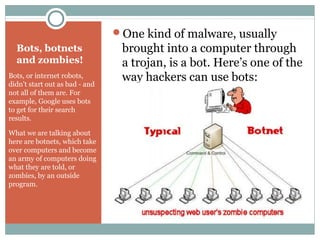 Bots, botnets
and zombies!
Bots, or internet robots,
didn’t start out as bad - and
not all of them are. For
example, Google uses bots
to get for their search
results.
What we are talking about
here are botnets, which take
over computers and become
an army of computers doing
what they are told, or
zombies, by an outside
program.
One kind of malware, usually
brought into a computer through
a trojan, is a bot. Here’s one of the
way hackers can use bots:
 