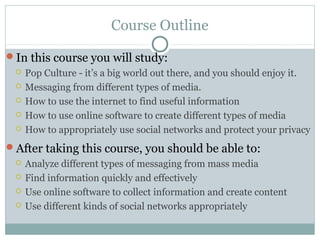 Course Outline
In this course you will study:
 Pop Culture - it’s a big world out there, and you should enjoy it.
 Messaging from different types of media.
 How to use the internet to find useful information
 How to use online software to create different types of media
 How to appropriately use social networks and protect your privacy
After taking this course, you should be able to:
 Analyze different types of messaging from mass media
 Find information quickly and effectively
 Use online software to collect information and create content
 Use different kinds of social networks appropriately
 