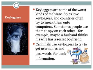 Keyloggers
Keyloggers are some of the worst
kinds of malware. Spies love
keyloggers, and countries often
try to sneak them onto
computers. Sometimes people use
them to spy on each other - for
example, maybe a husband thinks
his wife has a secret boyfriend…
Criminals use keyloggers to try to
get usernames and
passwords for bank
information.
 