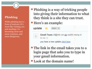 Phishing
While phishing isn’t a
from of malware (it’s
more like tricking you
and stealing), it’s
becoming more and
more common, and
more dangerous.
Phishing is a way of tricking people
into giving their information to what
they think is a site they can trust.
Here’s an example:
The link in the email takes you to a
login page that asks you to type in
your gmail information.
Look at the domain name!
 