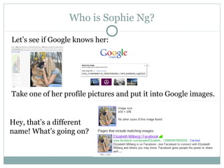 Who is Sophie Ng?
Let’s see if Google knows her:
Take one of her profile pictures and put it into Google images.
Hey, that’s a different
name! What’s going on?
 