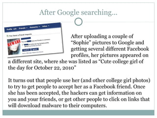 After Google searching…
After uploading a couple of
“Sophie” pictures to Google and
getting several different Facebook
profiles, her pictures appeared on
a different site, where she was listed as “Cute college girl of
the day for October 22, 2010”
It turns out that people use her (and other college girl photos)
to try to get people to accept her as a Facebook friend. Once
she has been accepted, the hackers can get information on
you and your friends, or get other people to click on links that
will download malware to their computers.
 