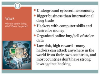 Why?
Why are people doing
this? What’s the point?
Underground cybercrime economy
Bigger business than international
drug trade
Hackers with computer skills and
desire for money
Organized online buy/sell of stolen
data
Low risk, high reward - many
hackers can attack anywhere in the
world from their own countries, and
most countries don’t have strong
laws against hacking
 