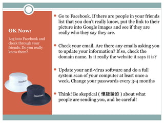 OK Now:
Log into Facebook and
check through your
friends. Do you really
know them?
 Go to Facebook. If there are people in your friends
list that you don’t really know, put the link to their
picture into Google images and see if they are
really who they say they are.
 Check your email. Are there any emails asking you
to update your information? If so, check the
domain name. Is it really the website it says it is?
 Update your anti-virus software and do a full
system scan of your computer at least once a
week. Change your passwords every 3-4 months
 Think! Be skeptical ( 懷疑論的 ) about what
people are sending you, and be careful!
 