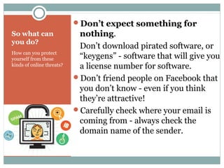 So what can
you do?
How can you protect
yourself from these
kinds of online threats?
Don’t expect something for
nothing.
Don’t download pirated software, or
“keygens” - software that will give you
a license number for software.
Don’t friend people on Facebook that
you don’t know - even if you think
they’re attractive!
Carefully check where your email is
coming from - always check the
domain name of the sender.
 