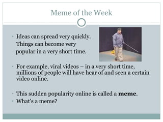Meme of the Week
• Ideas can spread very quickly.
Things can become very
popular in a very short time.
• For example, viral videos – in a very short time,
millions of people will have hear of and seen a certain
video online.
• This sudden popularity online is called a meme.
• What's a meme?
 