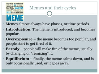Memes and their cycles
• Memes almost always have phases, or time periods.
• Introduction. The meme is introduced, and becomes
popular.
• Overexposure – the meme becomes too popular, and
people start to get tired of it.
• Parody – people will make fun of the meme, usually
by changing or “remixing” it.
• Equilibrium – finally, the meme calms down, and is
only occasionally used, or it goes away.
 
