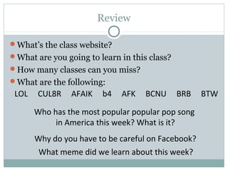 Review
What’s the class website?
What are you going to learn in this class?
How many classes can you miss?
What are the following:
Why do you have to be careful on Facebook?
LOL CUL8R AFAIK b4 AFK BCNU BRB BTW
What meme did we learn about this week?
Who has the most popular popular pop song
in America this week? What is it?
 