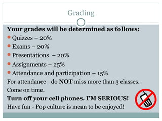 Grading
Your grades will be determined as follows:
Quizzes – 20%
Exams – 20%
Presentations – 20%
Assignments – 25%
Attendance and participation – 15%
For attendance - do NOT miss more than 3 classes.
Come on time.
Turn off your cell phones. I’M SERIOUS!
Have fun - Pop culture is mean to be enjoyed!
 