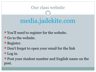 Our class website
media.jadekite.com
You’ll need to register for the website.
Go to the website.
Register.
Don’t forget to open your email for the link
Log in.
Post your student number and English name on the
post.
 