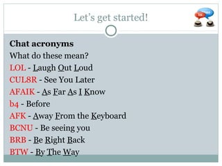 Let’s get started!
Chat acronyms
What do these mean?
LOL - Laugh Out Loud
CUL8R - See You Later
AFAIK - As Far As I Know
b4 - Before
AFK - Away From the Keyboard
BCNU - Be seeing you
BRB - Be Right Back
BTW - By The Way
 