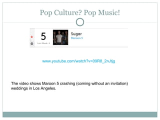 Pop Culture? Pop Music!
www.youtube.com/watch?v=09R8_2nJtjg
The video shows Maroon 5 crashing (coming without an invitation)
weddings in Los Angeles.
 