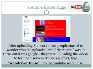 Youtube Easter Eggs
After uploading 80,000 videos, people started to
wonder who the uploader “webdriver torso” was. It
turns out it was google - they were uploading the videos
to test their servers. To see an effect, type
“webdriver torso” into the youtube search bar.
 