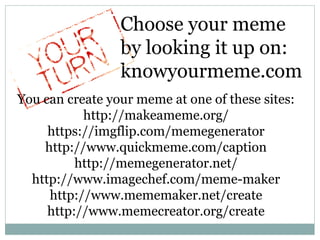 Choose your meme
by looking it up on:
knowyourmeme.com
You can create your meme at one of these sites:
http://makeameme.org/
https://imgflip.com/memegenerator
http://www.quickmeme.com/caption
http://memegenerator.net/
http://www.imagechef.com/meme-maker
http://www.mememaker.net/create
http://www.memecreator.org/create
 