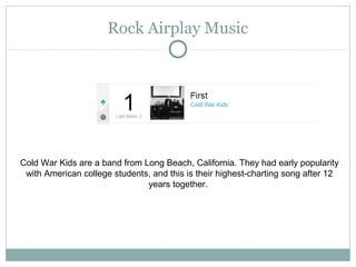 Rock Airplay Music
Cold War Kids are a band from Long Beach, California. They had early popularity
with American college students, and this is their highest-charting song after 12
years together.
 