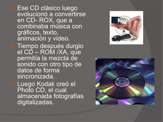  Ese CD clásico luego
evolucionó a convertirse
en CD- ROX, que a
combinaba música con
gráficos, texto,
animación y video.
 Tiempo después durgio
el CD – ROM /XA, que
permitía la mezcla de
sonido con otro tipo de
datos de forma
sincronizada.
 Luego Kodak creó el
Photo CD, el cual
almacenada fotografías
digitalizadas.
 