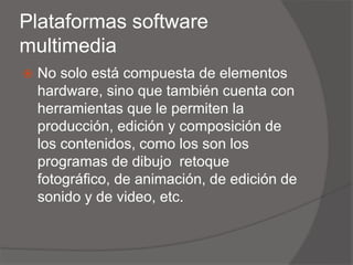 Plataformas software
multimedia
 No solo está compuesta de elementos
hardware, sino que también cuenta con
herramientas que le permiten la
producción, edición y composición de
los contenidos, como los son los
programas de dibujo retoque
fotográfico, de animación, de edición de
sonido y de video, etc.
 