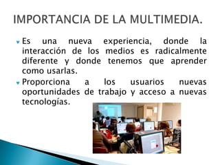 Es una nueva experiencia, donde la
interacción de los medios es radicalmente
diferente y donde tenemos que aprender
como usarlas.
Proporciona   a    los   usuarios   nuevas
oportunidades de trabajo y acceso a nuevas
tecnologías.
 