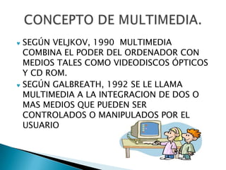 SEGÚN VELJKOV, 1990 MULTIMEDIA
COMBINA EL PODER DEL ORDENADOR CON
MEDIOS TALES COMO VIDEODISCOS ÓPTICOS
Y CD ROM.
SEGÚN GALBREATH, 1992 SE LE LLAMA
MULTIMEDIA A LA INTEGRACION DE DOS O
MAS MEDIOS QUE PUEDEN SER
CONTROLADOS O MANIPULADOS POR EL
USUARIO
 