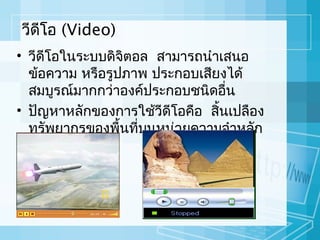 วีดีโอ (Video)
• วีดีโอในระบบดิจิตอล สามารถนำาเสนอ
ข้อความ หรือรูปภาพ ประกอบเสียงได้
สมบูรณ์มากกว่าองค์ประกอบชนิดอื่น
• ปัญหาหลักของการใช้วีดีโอคือ สิ้นเปลือง
ทรัพยากรของพื้นที่บนหน่วยความจำาหลัก

 