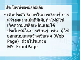 ประโยชน์ของมัลติมีเดีย

• เพิมประสิทธิภาพในการเรียนรู้ การ
่
สร้างผลงานมัลติมีเดียทำาให้ผู้ใช้
เกิดความเพลิดเพลินและได้
ประโยชน์ในการเรียนรู้ เช่น ผู้ใช้
ออกแบบและสร้างเว็บเพจ (Web
Page) ด้วยโปรแกรม
MS. FrontPage

 