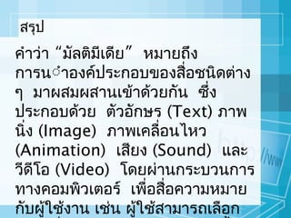 สรุป

คำำว่ำ “มัลติมีเดีย” หมำยถึง
กำรนำำองค์ประกอบของสื่อชนิดต่ำง
ๆ มำผสมผสำนเข้ำด้วยกัน ซึ่ง
ประกอบด้วย ตัวอักษร (Text) ภำพ
นิง (Image) ภำพเคลือนไหว
่
่
(Animation) เสียง (Sound) และ
วีดีโอ (Video) โดยผ่ำนกระบวนกำร
ทำงคอมพิวเตอร์ เพือสือควำมหมำย
่ ่
กับผู้ใช้งำน เช่น ผู้ใช้สำมำรถเลือก

 