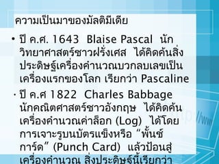 ควำมเป็นมำของมัลติมีเดีย
• ปี ค.ศ. 1643 Blaise Pascal นัก
วิทยำศำสตร์ชำวฝรั่งเศส ได้คิดค้นสิง
่
ประดิษฐ์เครื่องคำำนวณบวกลบเลขเป็น
เครื่องแรกของโลก เรียกว่ำ Pascaline
• ปี ค.ศ 1822 Charles Babbage
นักคณิตศำสตร์ชำวอังกฤษ ได้คิดค้น
เครื่องคำำนวณค่ำล็อก (Log) ได้โดย
กำรเจำะรูบนบัตรแข็งหรือ “พั้นช์
กำร์ด” (Punch Card) แล้วป้อนสู่
เครื่องคำำนวณ สิงประดิษฐ์นี้เรียกว่ำ
่

 
