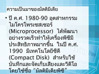 ควำมเป็นมำของมัลติมีเดีย

• ปี ค.ศ. 1980-90 อุตสำหกรรม
ไมโครโพรเซสเซอร์
(Microprocessor) ได้พฒนำ
ั
อย่ำงรวดเร็วทำำให้เครื่องพีซีมี
ประสิทธิภำพมำกขึ้น ในปี ค.ศ.
1990 มีเทคโนโลยีซีดี
(Compact Disk) สำำหรับใช้
บันทึกและจัดเก็บเสียงและวีดโอ
ี
โดยใช้ชอ “มัลติมีเดียพีซี”
ื่

 