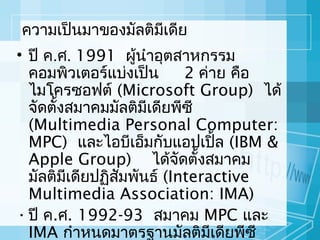 ควำมเป็นมำของมัลติมีเดีย
• ปี ค.ศ. 1991 ผู้นำำอุตสำหกรรม
คอมพิวเตอร์แบ่งเป็น
2 ค่ำย คือ
ไมโครซอฟต์ (Microsoft Group) ได้
จัดตั้งสมำคมมัลติมีเดียพีซี
(Multimedia Personal Computer:
MPC) และไอบีเอ็มกับแอปเปิล (IBM &
้
Apple Group) ได้จัดตั้งสมำคม
มัลติมีเดียปฏิสมพันธ์ (Interactive
ั
Multimedia Association: IMA)
• ปี ค.ศ. 1992-93 สมำคม MPC และ
IMA กำำหนดมำตรฐำนมัลติมีเดียพีซี

 