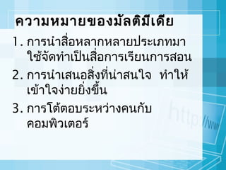 ความหมายของมัล ติม ีเ ดีย
1. การนำาสือหลากหลายประเภทมา
่
ใช้จัดทำาเป็นสือการเรียนการสอน
่
2. การนำาเสนอสิ่งทีนาสนใจ ทำาให้
่ ่
เข้าใจง่ายยิ่งขึ้น
3. การโต้ตอบระหว่างคนกับ
คอมพิวเตอร์

 