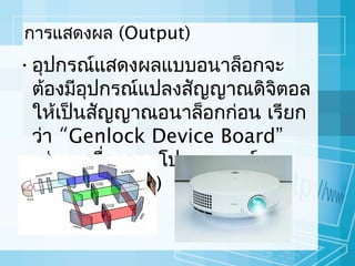 กำรแสดงผล (Output)

• อุปกรณ์แสดงผลแบบอนำล็อกจะ
ต้องมีอปกรณ์แปลงสัญญำณดิจิตอล
ุ
ให้เป็นสัญญำณอนำล็อกก่อน เรียก
ว่ำ “Genlock Device Board”
เช่น เครื่องฉำยโปรเจคเตอร์
(Projector TV) และเอชดีทวี
ี
(HDTV)

 