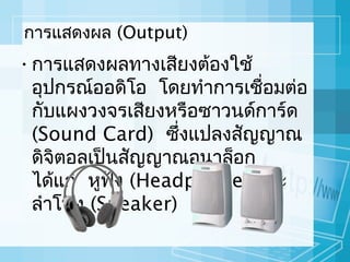 การแสดงผล (Output)

• การแสดงผลทางเสียงต้องใช้
อุปกรณ์ออดิโอ โดยทำาการเชือมต่อ
่
กับแผงวงจรเสียงหรือซาวนด์การ์ด
(Sound Card) ซึ่งแปลงสัญญาณ
ดิจิตอลเป็นสัญญาณอนาล็อก
ได้แก่ หูฟง (Headphone) และ
ั
ลำาโพง (Speaker)

 