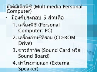 มัลติมเดียพีซี (Multimedia Personal
ี
Computer)

• มีองค์ประกอบ 5 ส่วนคือ

1. เครื่องพีซี (Personal
Computer: PC)
2. เครื่องอ่านซีดีรอม (CD-ROM
Drive)
3. ซาวด์การ์ด (Sound Card หรือ
Sound Board)
4. ลำาโพงภายนอก (External
Speaker)

 