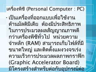 เครื่องพีซี (Personal Computer : PC)

• เป็นเครื่องทีออกแบบเพื่อใช้งาน
่
ด้านมัลติมีเดีย ต้องมีประสิทธิภาพ
ในการประมวลผลสัญญาณภาพดี
กว่าเครื่องพีซีทวไป หน่วยความ
ั่
จำาหลัก (RAM) สามารถเก็บไฟล์ทมี
ี่
ขนาดใหญ่ และติดตังแผงวงจรเร่ง
้
ความเร็วการประมวลผลภาพกราฟิก
(Graphic Accelerator Board)
มีโครงสร้างสำาหรับต่อกับอุปกรณ์ตอ
่

 