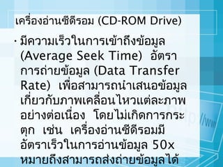 เครื่องอ่านซีดีรอม (CD-ROM Drive)

• มีความเร็วในการเข้าถึงข้อมูล
(Average Seek Time) อัตรา
การถ่ายข้อมูล (Data Transfer
Rate) เพือสามารถนำาเสนอข้อมูล
่
เกี่ยวกับภาพเคลือนไหวแต่ละภาพ
่
อย่างต่อเนือง โดยไม่เกิดการกระ
่
ตุก เช่น เครื่องอ่านซีดีรอมมี
อัตราเร็วในการอ่านข้อมูล 50x
หมายถึงสามารถส่งถ่ายข้อมูลได้

 