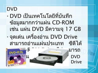 DVD

• DVD เป็นเทคโนโลยีทบนทึก
ี่ ั
ข้อมูลมากกว่าแผ่น CD-ROM
เช่น แผ่น DVD มีความจุ 17 GB
• จุดเด่น เครื่องอ่าน DVD Drive
สามารถอ่านแผ่นประเภท ซีดีได้
แต่ CD-ROM Drive ไม่สามารถ
อ่านแผ่น DVD ได้
DVD

Drive

 