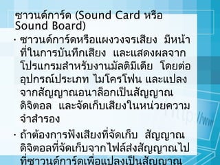 ซาวนด์การ์ด (Sound Card หรือ
Sound Board)
• ซาวนด์การ์ดหรือแผงวงจรเสียง มีหน้า
ที่ในการบันทึกเสียง และแสดงผลจาก
โปรแกรมสำาหรับงานมัลติมีเดีย โดยต่อ
อุปกรณ์ประเภท ไมโครโฟน และแปลง
จากสัญญาณอนาล็อกเป็นสัญญาณ
ดิจิตอล และจัดเก็บเสียงในหน่วยความ
จำาสำารอง
• ถ้าต้องการฟังเสียงที่จัดเก็บ สัญญาณ
ดิจิตอลที่จัดเก็บจากไฟล์ส่งสัญญาณไป
ที่ซาวนด์การ์ดเพื่อแปลงเป็นสัญญาณ

 
